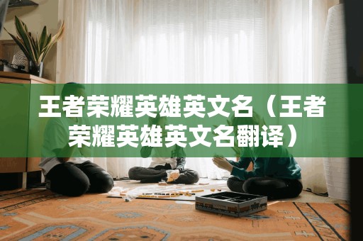 王者荣耀英雄的英文名字(英文翻译:王者荣耀英雄的英文名字)