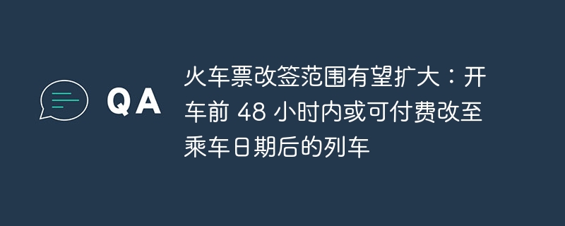 火车票改签范围有望扩大:开车前 48 小时内或可付费改至乘车日期后的列车