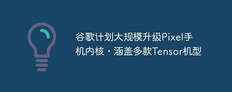 Google计划对Pixel手机内核进行大规模升级，涵盖多款Tensor机型