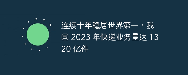 我国连续十年稳居世界第一，预计2023年快递业务量将达到1320亿件
