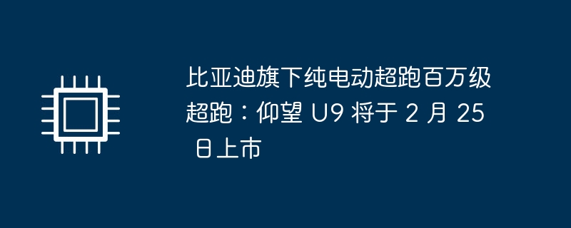 比亚迪旗下纯电动超跑百万级超跑:仰望 U9 将于 2 月 25 日上市