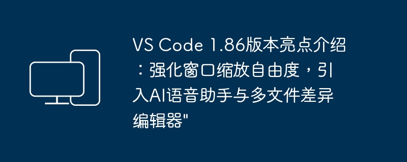 VS Code 1.86版本亮点介绍：强化窗口缩放自由度，引入AI语音助手与多文件差异编辑器\