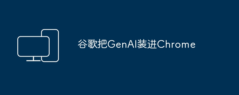 谷歌将GenAI集成到Chrome浏览器