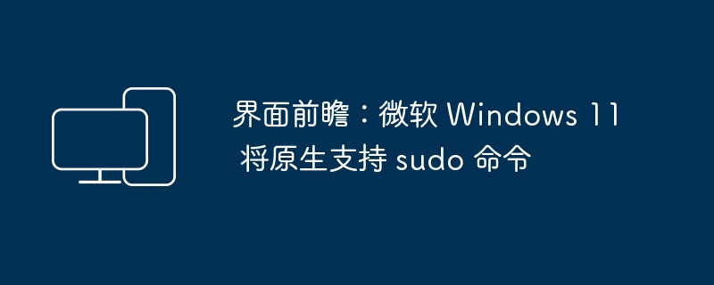 界面前瞻:微软 Windows 11 将原生支持 sudo 命令