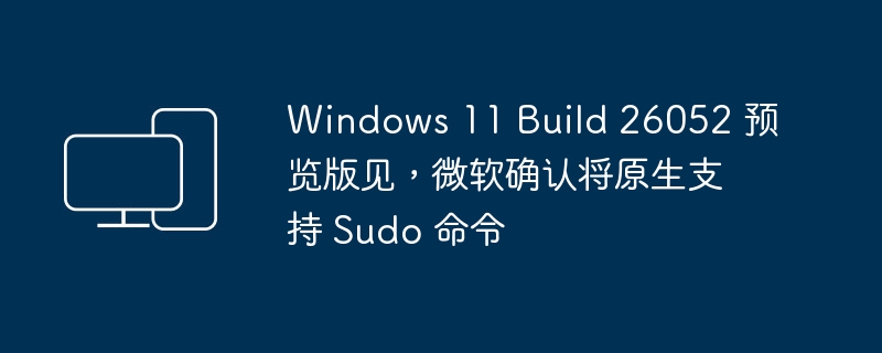 Windows 11 Build 26052 预览版见,微软确认将原生支持 Sudo 命令