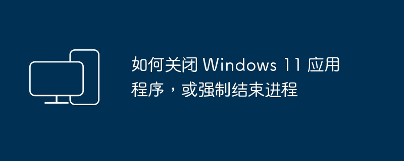 如何关闭 Windows 11 应用程序,或强制结束进程