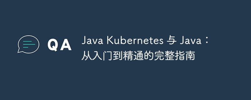 Java Kubernetes 与 Java:从入门到精通的完整指南