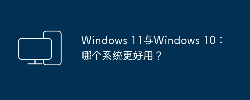 Windows 11与Windows 10:哪个系统更好用?