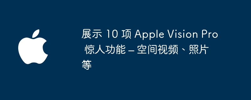 探索 Apple Vision Pro 的十大超强功能 – 从空间视频到照片完美展现