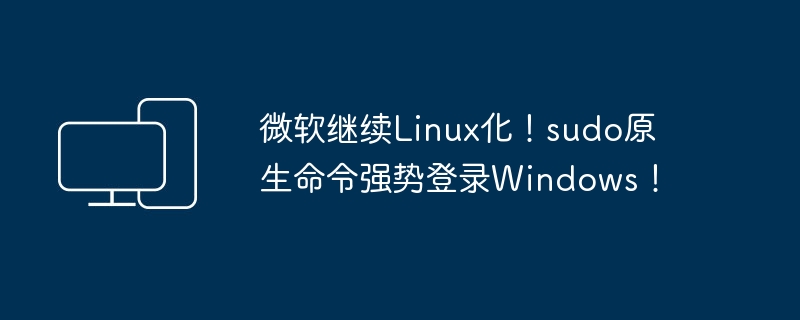 微软继续Linux化!sudo原生命令强势登录Windows!