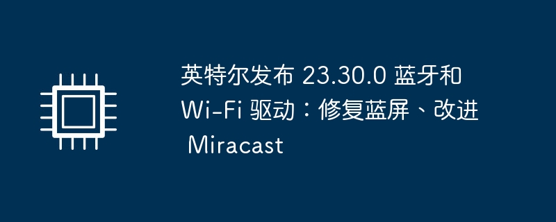 英特尔发布新版本的蓝牙和 Wi-Fi 驱动程序：解决蓝屏问题，提升 Miracast 性能