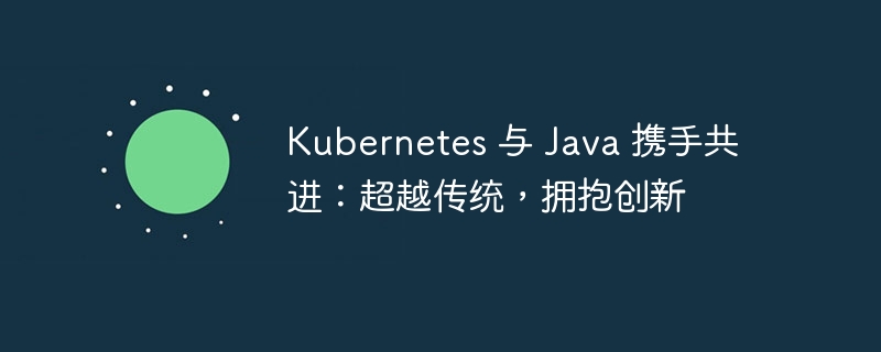 Kubernetes 与 Java 携手共进:超越传统,拥抱创新