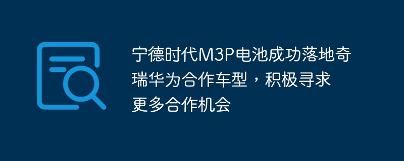 宁德时代与奇瑞华为合作车型成功推进，将继续寻求更多合作机会