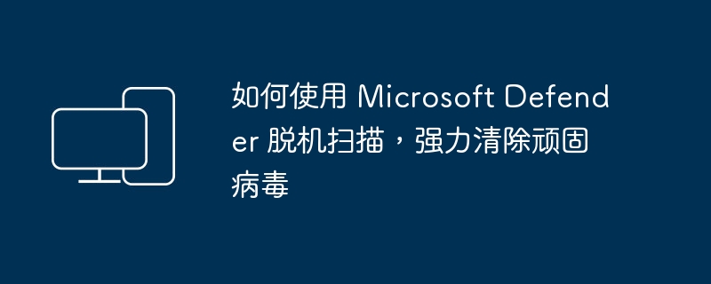 利用 Microsoft Defender 在离线模式下扫描和清除顽固病毒