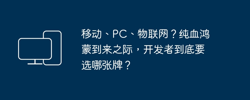 在纯凭鸿蒙之际，开发者应该如何抉择：移动、PC还是物联网？