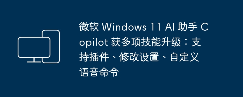 微软 Windows 11 AI助手Copilot增强多项功能：插件支持、设置调整、个性化语音指令