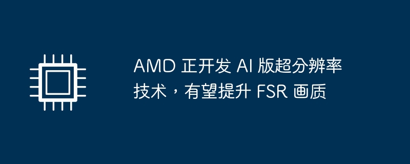 AMD 正开发 AI 版超分辨率技术,有望提升 FSR 画质
