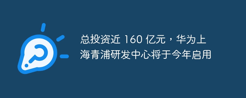 华为上海青浦研发中心今年将启用，总投资近 160 亿元