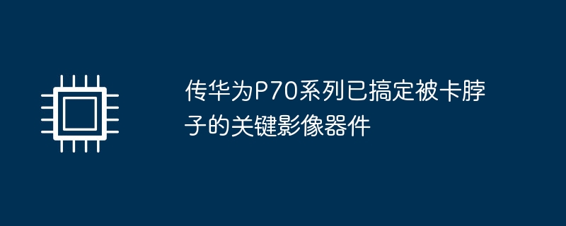 华为P70系列成功解决关键影像器件的瓶颈问题