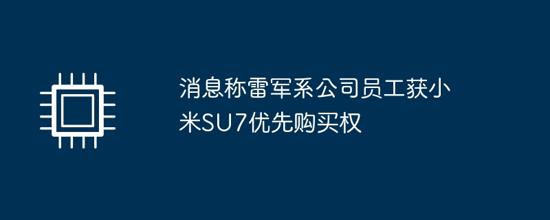 消息称雷军系公司员工获小米SU7优先购买权