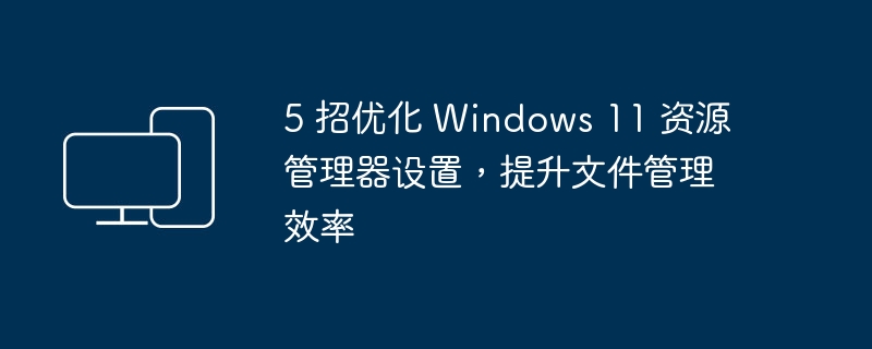 5 招优化 Windows 11 资源管理器设置,提升文件管理效率