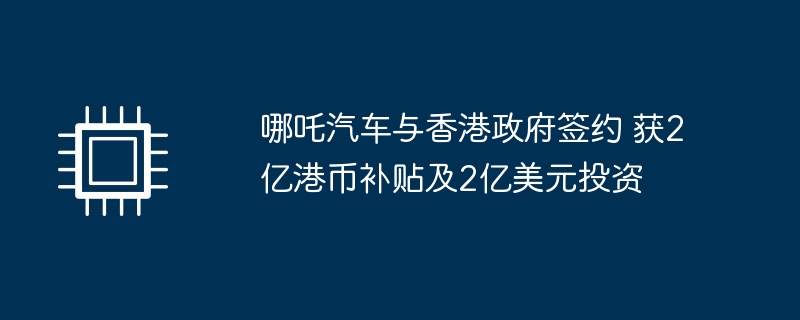 哪吒汽车与香港政府达成协议，获得2亿港币补贴和2亿美元投资