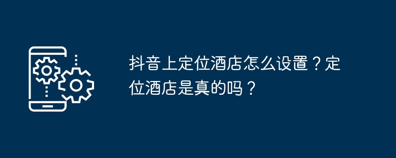 抖音上定位酒店怎么设置?定位酒店是真的吗?