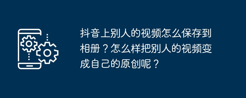 如何保存别人在抖音上的视频并转变为原创内容？