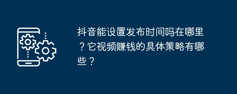 抖音能设置发布时间吗在哪里?它视频赚钱的具体策略有哪些?