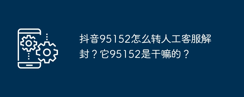 抖音95152如何联系人工客服解封账号？95152是抖音客服电话吗？