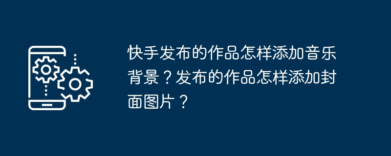快手发布的作品怎样添加音乐背景?发布的作品怎样添加封面图片?
