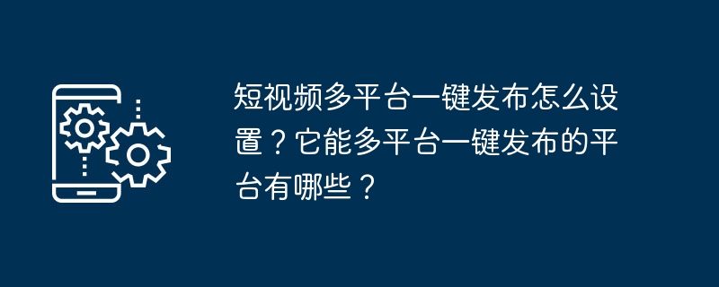 短视频多平台一键发布怎么设置?它能多平台一键发布的平台有哪些?