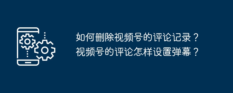 如何删除视频号的评论记录?视频号的评论怎样设置弹幕?