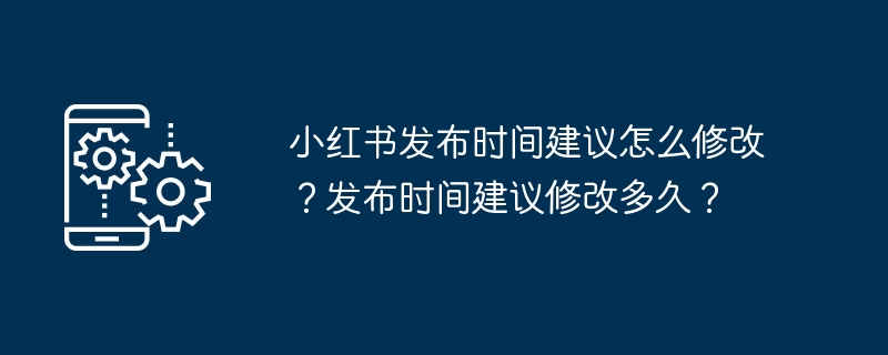 小红书发布时间建议怎么修改?发布时间建议修改多久?