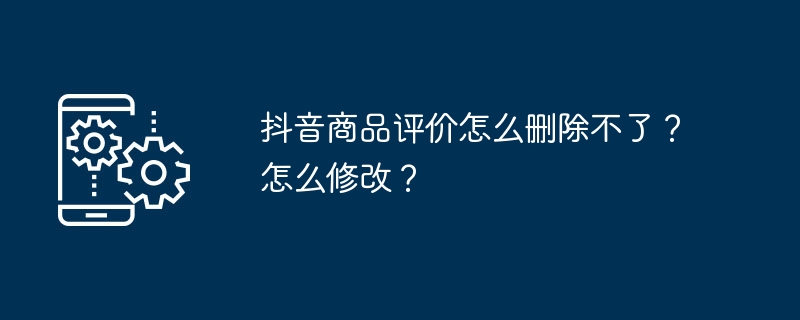 抖音商品评价怎么删除不了?怎么修改?