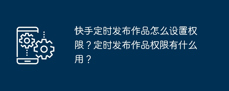 快手定时发布作品怎么设置权限?定时发布作品权限有什么用?