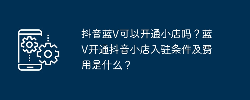 抖音蓝V能否在抖音开店？蓝V入驻抖音小店的条件和费用是什么？