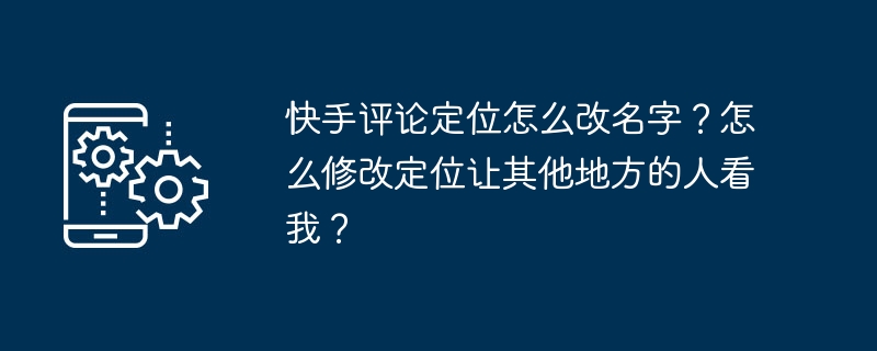 快手评论定位怎么改名字？怎么修改定位让其他地方的人看我？