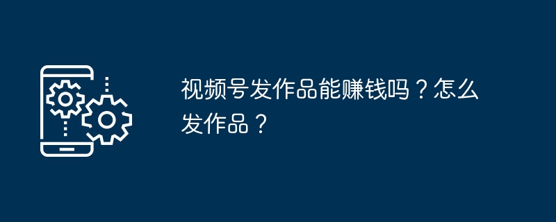 视频号发作品能赚钱吗?怎么发作品?