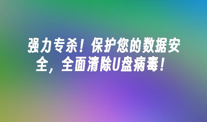 强力专杀!保护您的数据安全,全面清除U盘病毒!