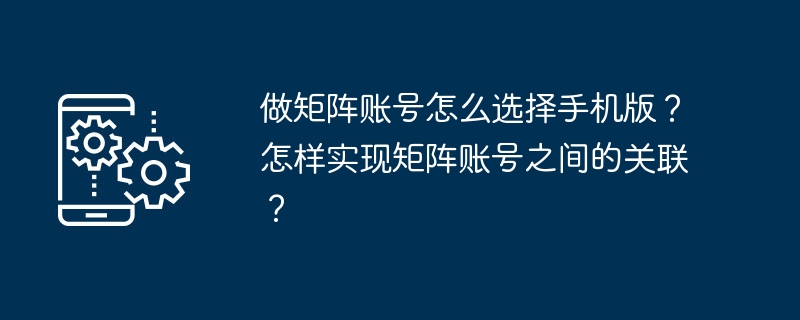 做矩阵账号怎么选择手机版?怎样实现矩阵账号之间的关联?
