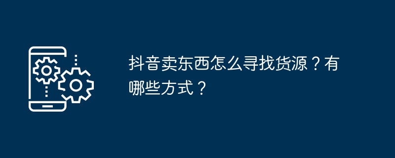 抖音卖东西怎么寻找货源?有哪些方式?