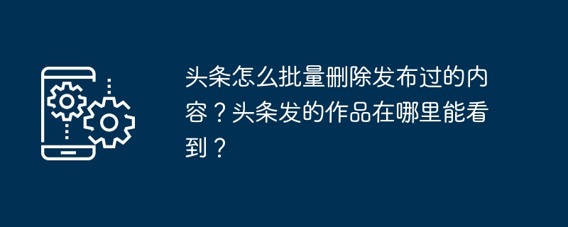 头条怎么批量删除发布过的内容?头条发的作品在哪里能看到?