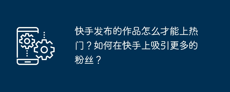 快手发布的作品怎么才能上热门?如何在快手上吸引更多的粉丝?