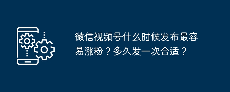 微信视频号什么时候发布最容易涨粉？多久发一次合适？