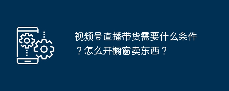 视频号直播带货需要什么条件?怎么开橱窗卖东西?