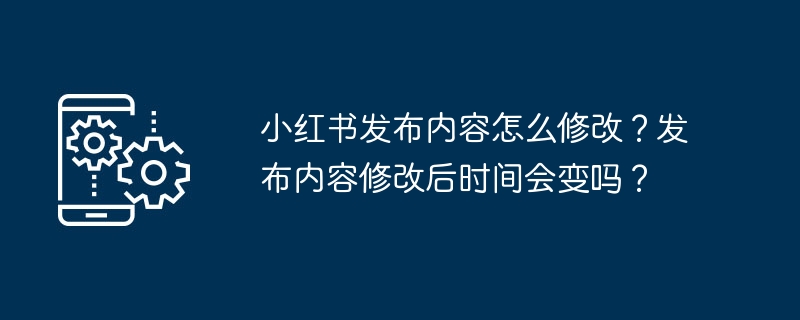 小红书发布内容怎么修改？发布内容修改后时间会变吗？