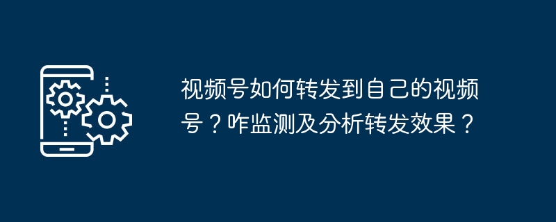 视频号如何转发到自己的视频号？咋监测及分析转发效果？