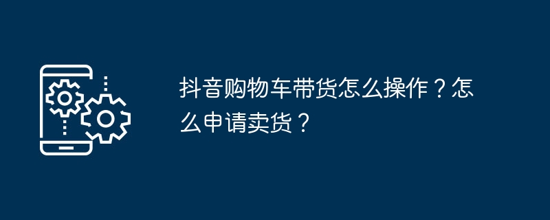 抖音购物车带货怎么操作?怎么申请卖货?