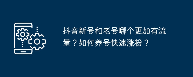 抖音新号和老号哪个更加有流量?如何养号快速涨粉?
